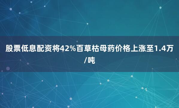 股票低息配资将42%百草枯母药价格上涨至1.4万/吨